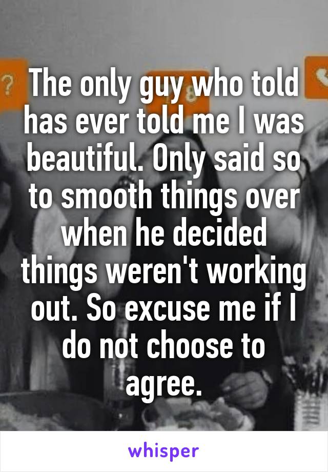 The only guy who told has ever told me I was beautiful. Only said so to smooth things over when he decided things weren't working out. So excuse me if I do not choose to agree.