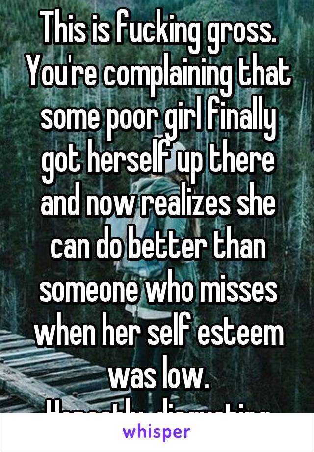 This is fucking gross. You're complaining that some poor girl finally got herself up there and now realizes she can do better than someone who misses when her self esteem was low.
Honestly, disgusting