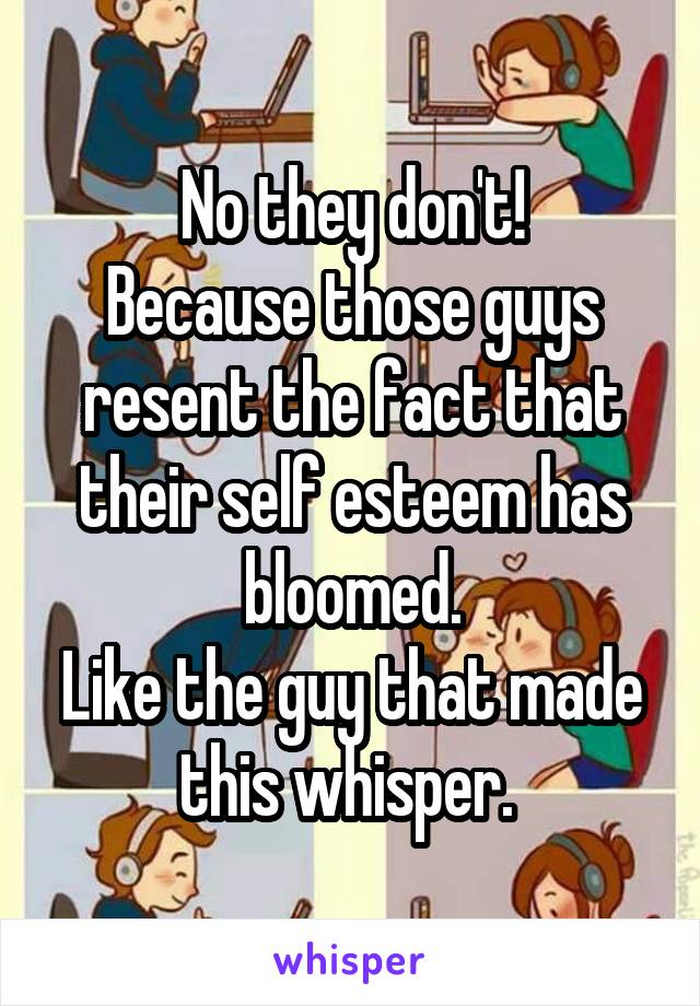 No they don't!
Because those guys resent the fact that their self esteem has bloomed.
Like the guy that made this whisper. 