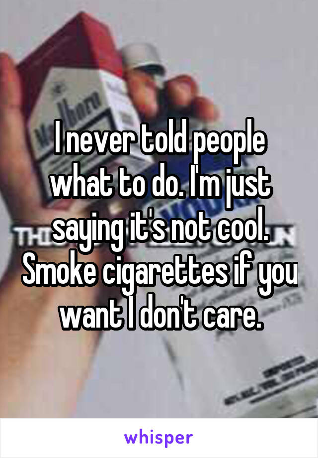 I never told people what to do. I'm just saying it's not cool. Smoke cigarettes if you want I don't care.