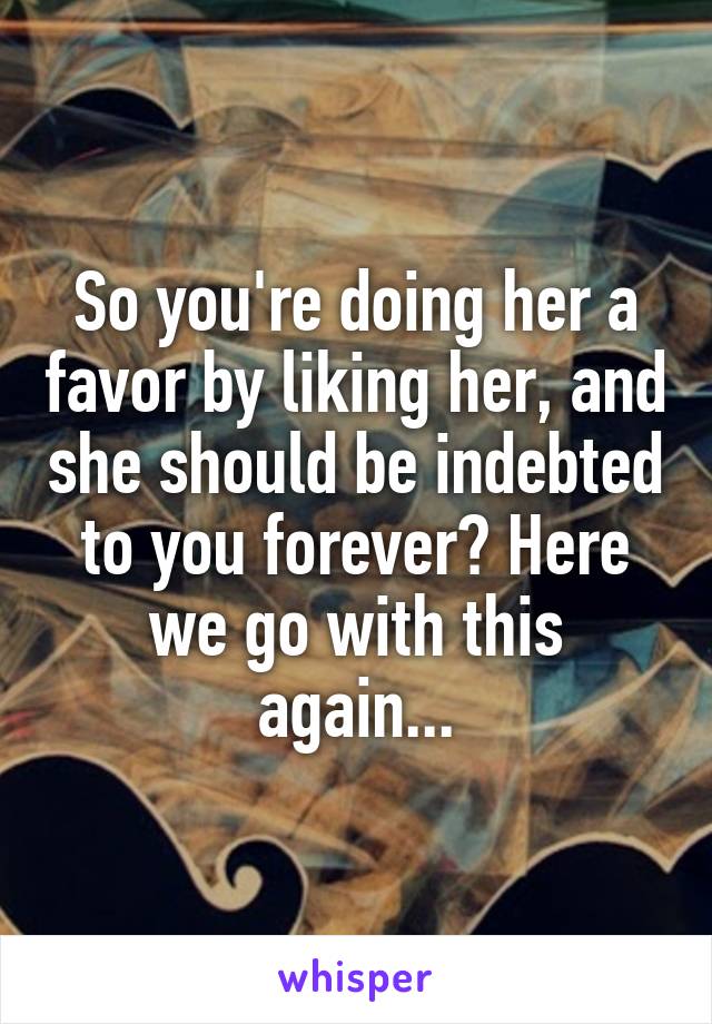 So you're doing her a favor by liking her, and she should be indebted to you forever? Here we go with this again...