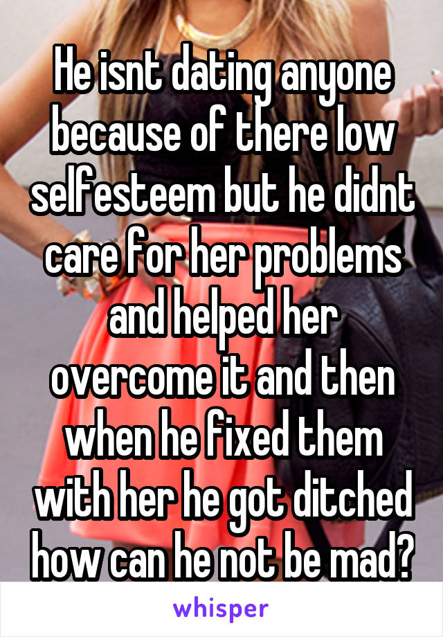 He isnt dating anyone because of there low selfesteem but he didnt care for her problems and helped her overcome it and then when he fixed them with her he got ditched how can he not be mad?