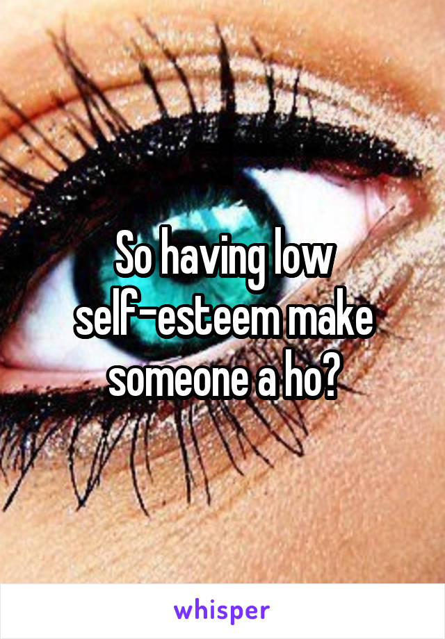 So having low self-esteem make someone a ho?