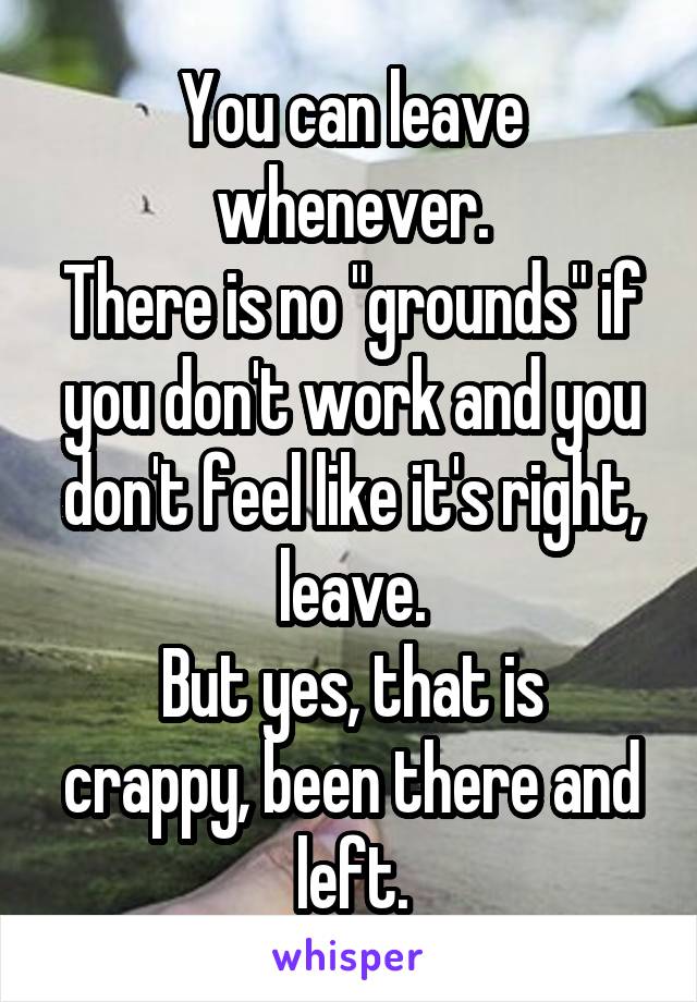 You can leave whenever.
There is no "grounds" if you don't work and you don't feel like it's right, leave.
But yes, that is crappy, been there and left.