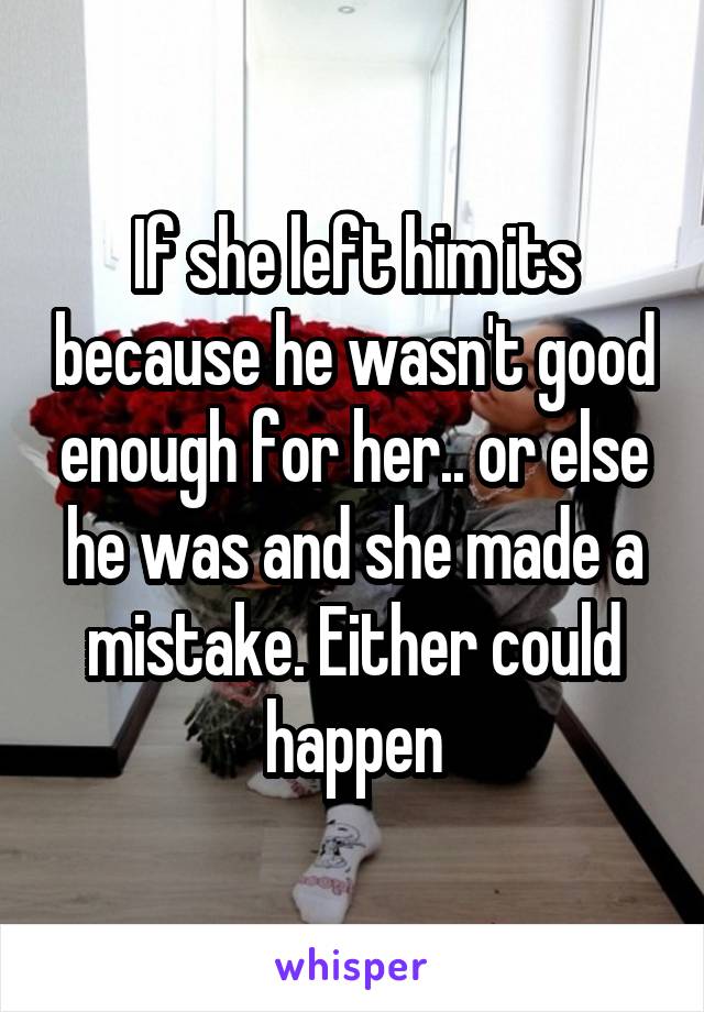 If she left him its because he wasn't good enough for her.. or else he was and she made a mistake. Either could happen