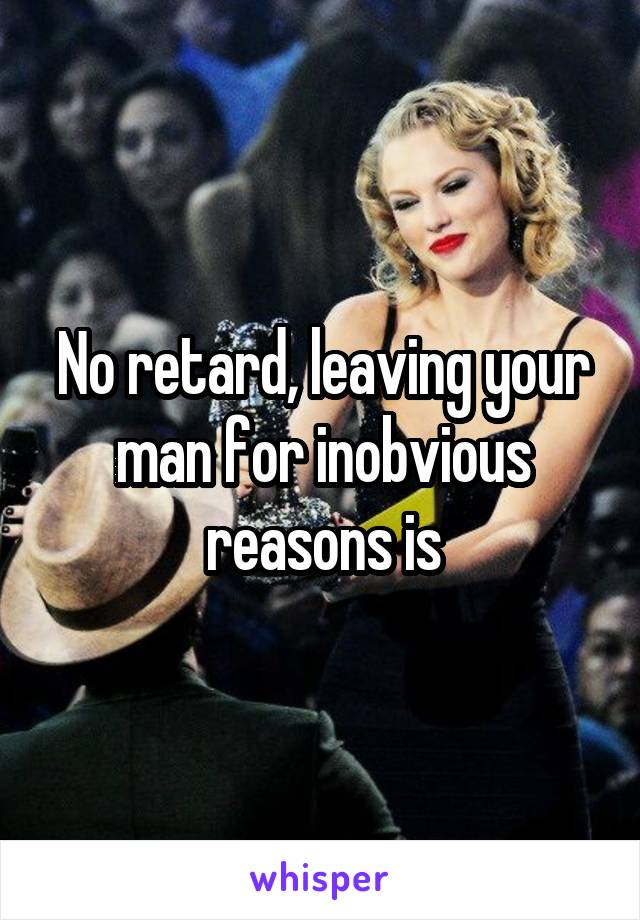 No retard, leaving your man for inobvious reasons is