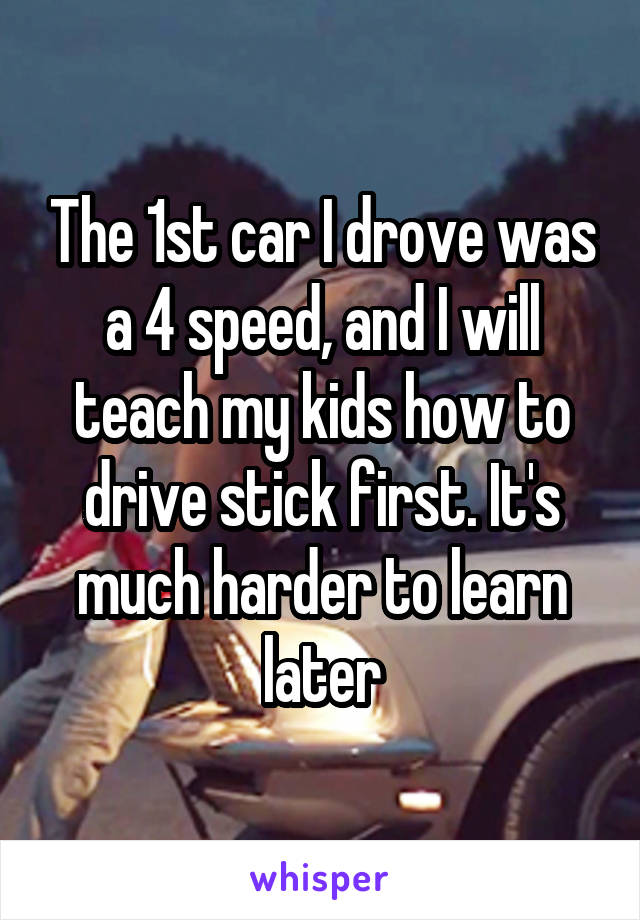 The 1st car I drove was a 4 speed, and I will teach my kids how to drive stick first. It's much harder to learn later