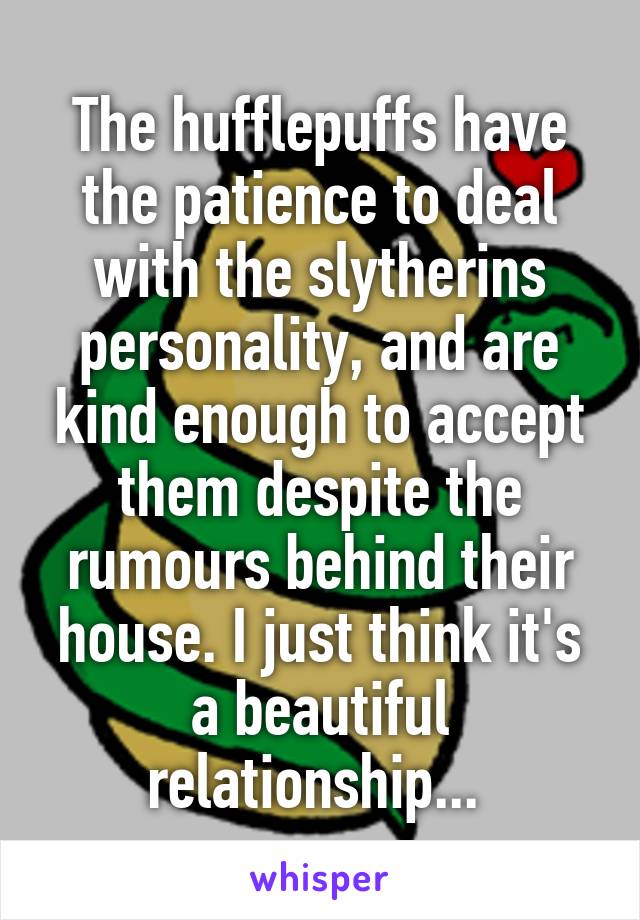 The hufflepuffs have the patience to deal with the slytherins personality, and are kind enough to accept them despite the rumours behind their house. I just think it's a beautiful relationship... 