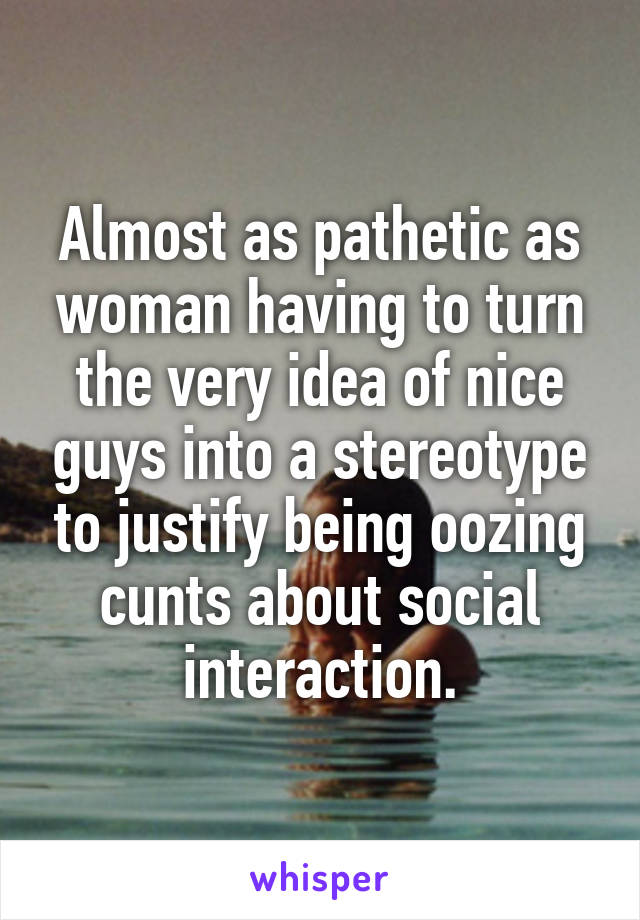 Almost as pathetic as woman having to turn the very idea of nice guys into a stereotype to justify being oozing cunts about social interaction.