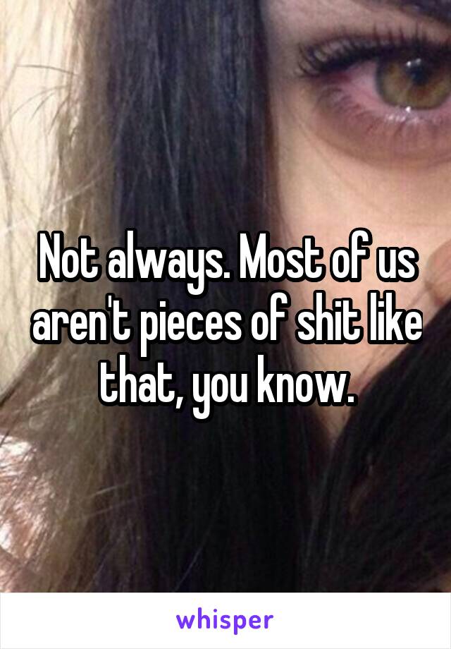 Not always. Most of us aren't pieces of shit like that, you know.