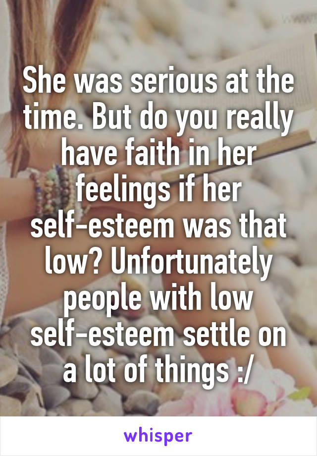 She was serious at the time. But do you really have faith in her feelings if her self-esteem was that low? Unfortunately people with low self-esteem settle on a lot of things :/