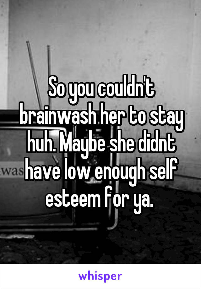 So you couldn't brainwash her to stay huh. Maybe she didnt have low enough self esteem for ya. 