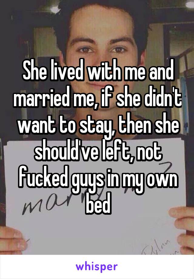 She lived with me and married me, if she didn't want to stay, then she should've left, not fucked guys in my own bed