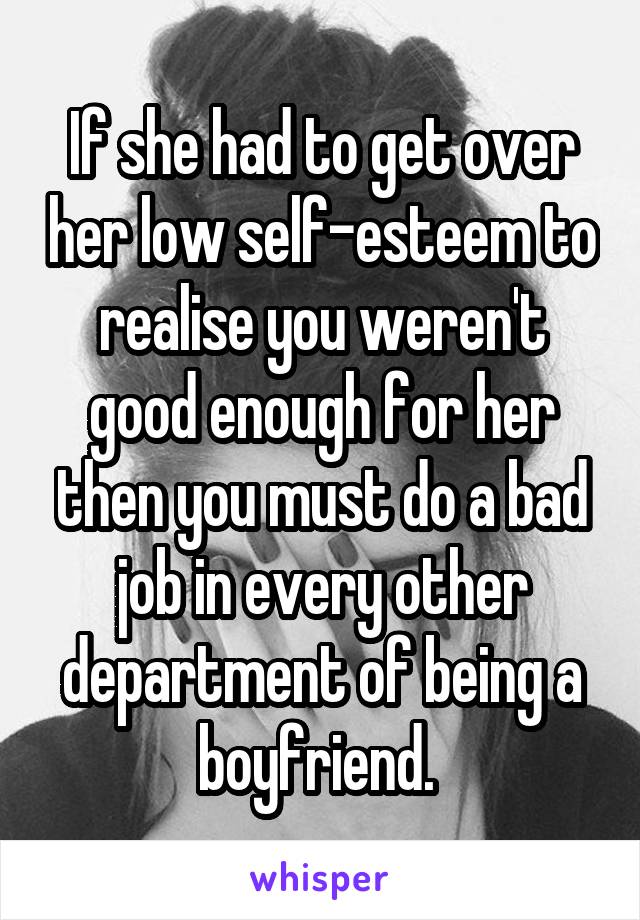 If she had to get over her low self-esteem to realise you weren't good enough for her then you must do a bad job in every other department of being a boyfriend. 