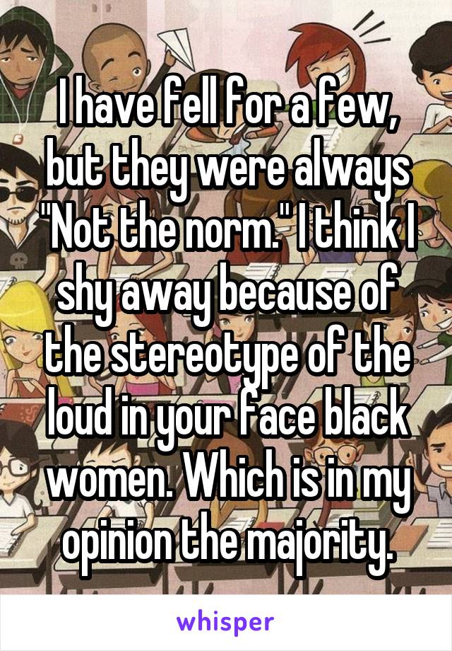 I have fell for a few, but they were always "Not the norm." I think I shy away because of the stereotype of the loud in your face black women. Which is in my opinion the majority.