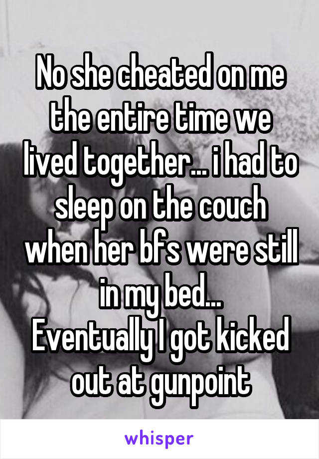 No she cheated on me the entire time we lived together... i had to sleep on the couch when her bfs were still in my bed...
Eventually I got kicked out at gunpoint