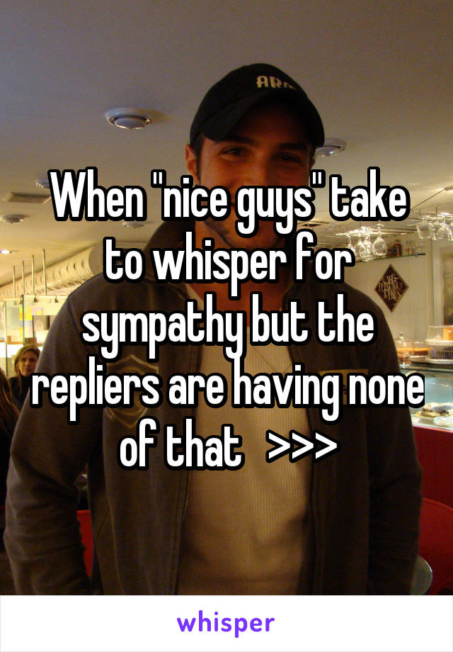 When "nice guys" take to whisper for sympathy but the repliers are having none of that   >>>