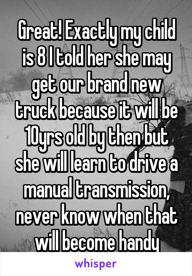 Great! Exactly my child is 8 I told her she may get our brand new truck because it will be 10yrs old by then but she will learn to drive a manual transmission, never know when that will become handy