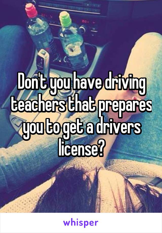 Don't you have driving teachers that prepares you to get a drivers license?