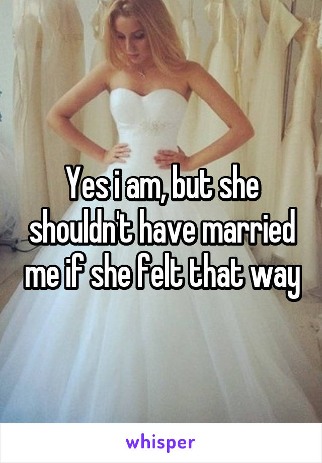 Yes i am, but she shouldn't have married me if she felt that way