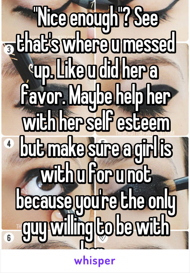 "Nice enough"? See that's where u messed up. Like u did her a favor. Maybe help her with her self esteem but make sure a girl is with u for u not because you're the only guy willing to be with her. 