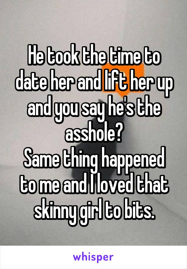 He took the time to date her and lift her up and you say he's the asshole?
Same thing happened to me and I loved that skinny girl to bits.