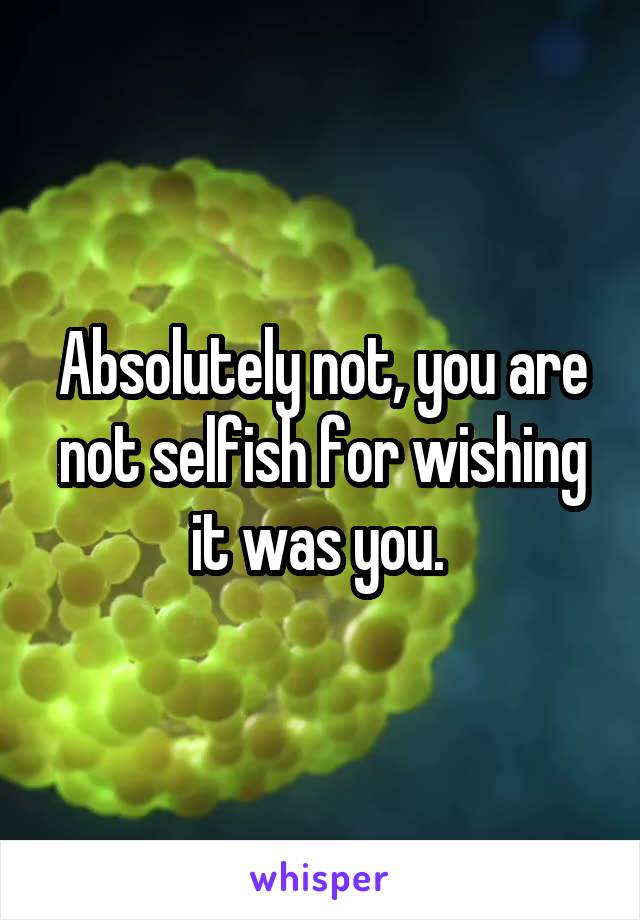 Absolutely not, you are not selfish for wishing it was you. 