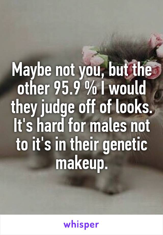 Maybe not you, but the other 95.9 % I would they judge off of looks. It's hard for males not to it's in their genetic makeup.