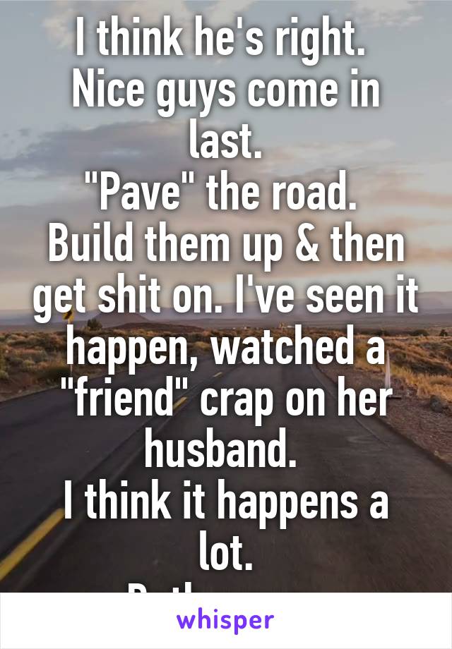 I think he's right. 
Nice guys come in last.
"Pave" the road. 
Build them up & then get shit on. I've seen it happen, watched a "friend" crap on her husband. 
I think it happens a lot.
Both ways. 