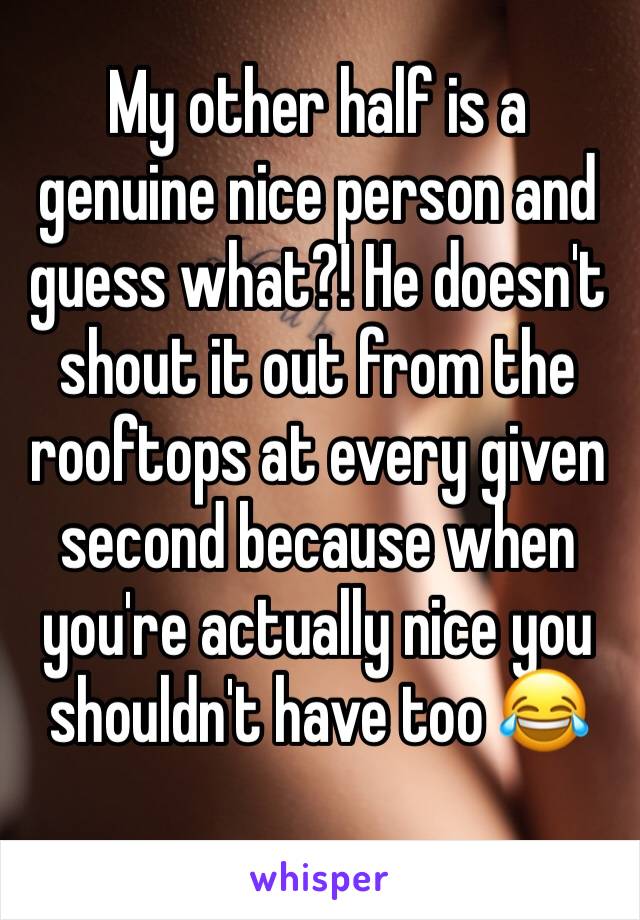 My other half is a genuine nice person and guess what?! He doesn't shout it out from the rooftops at every given second because when you're actually nice you shouldn't have too 😂