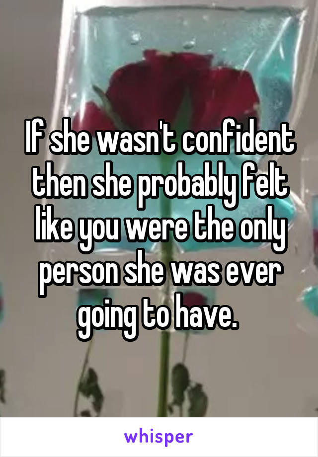 If she wasn't confident then she probably felt like you were the only person she was ever going to have. 