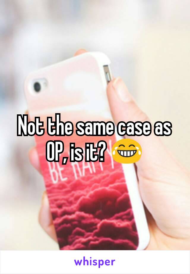 Not the same case as OP, is it? 😂