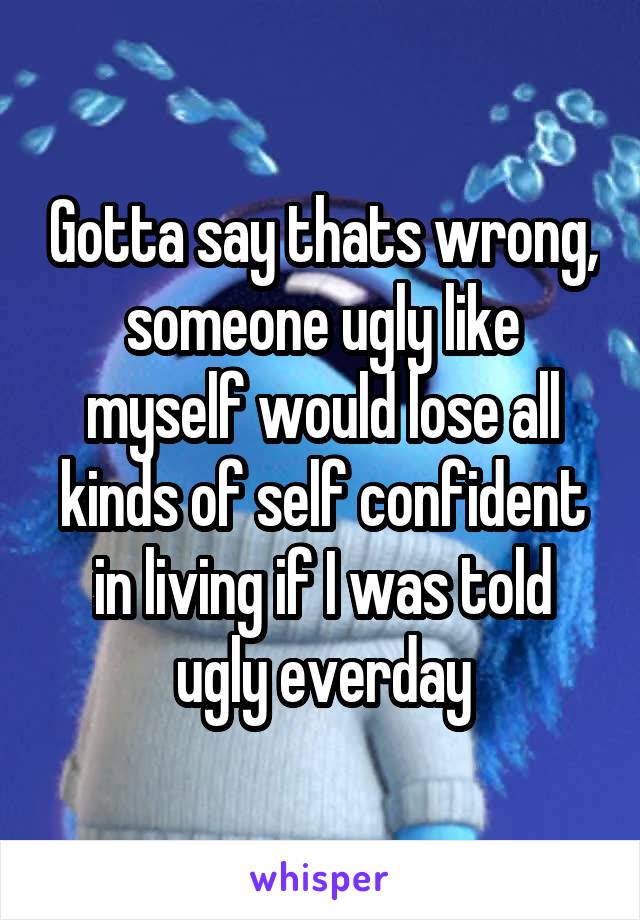 Gotta say thats wrong, someone ugly like myself would lose all kinds of self confident in living if I was told ugly everday