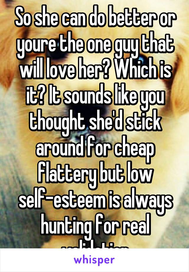 So she can do better or youre the one guy that will love her? Which is it? It sounds like you thought she'd stick around for cheap flattery but low self-esteem is always hunting for real validation