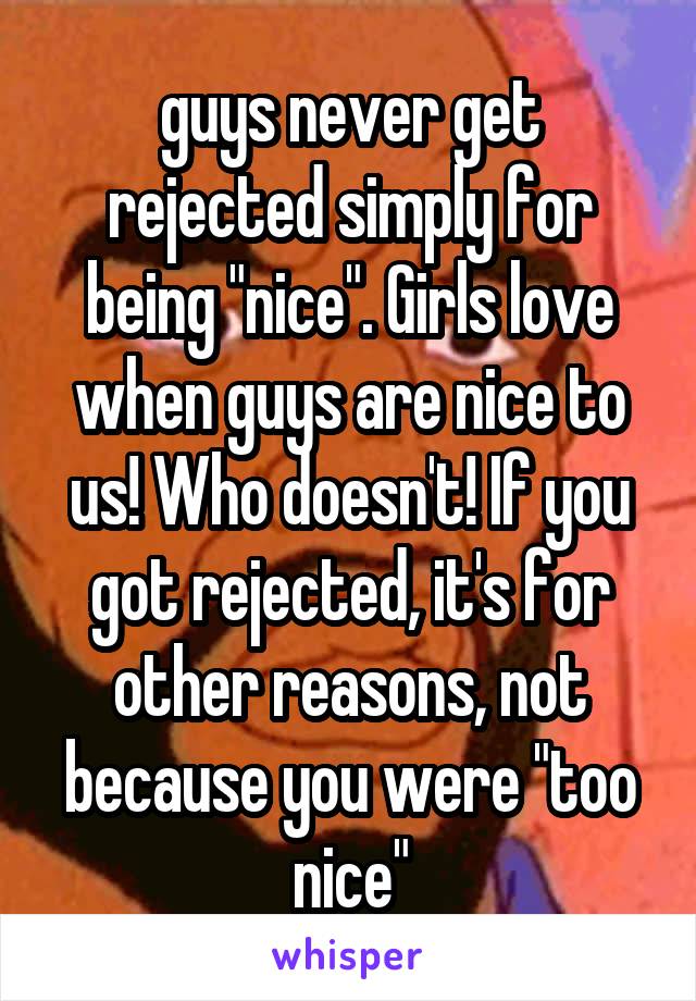 guys never get rejected simply for being "nice". Girls love when guys are nice to us! Who doesn't! If you got rejected, it's for other reasons, not because you were "too nice"