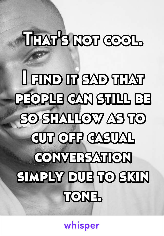 That's not cool.

I find it sad that people can still be so shallow as to cut off casual conversation simply due to skin tone.