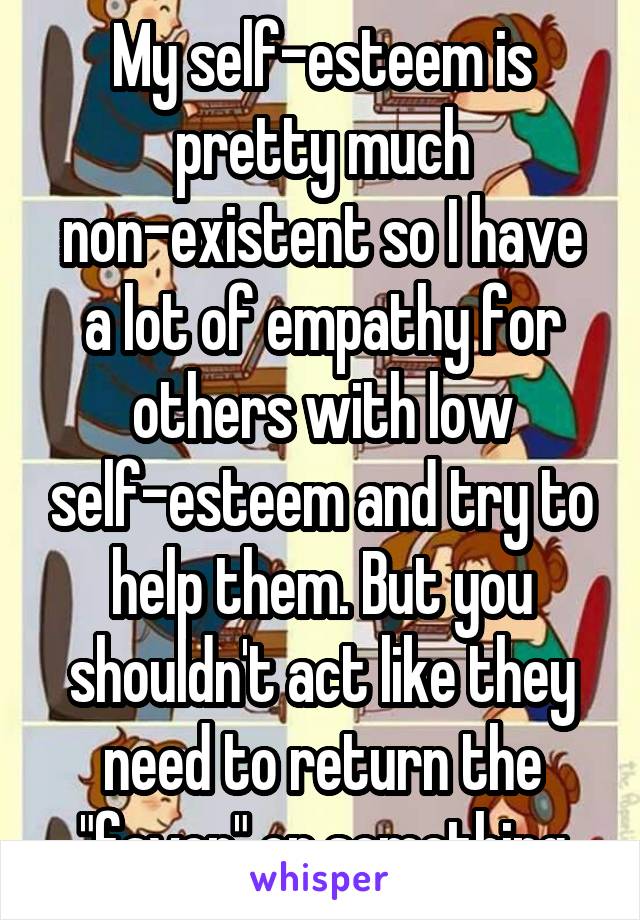 My self-esteem is pretty much non-existent so I have a lot of empathy for others with low self-esteem and try to help them. But you shouldn't act like they need to return the "favor" or something