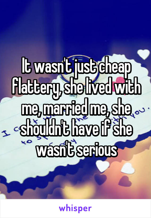 It wasn't just cheap flattery, she lived with me, married me, she shouldn't have if she wasn't serious