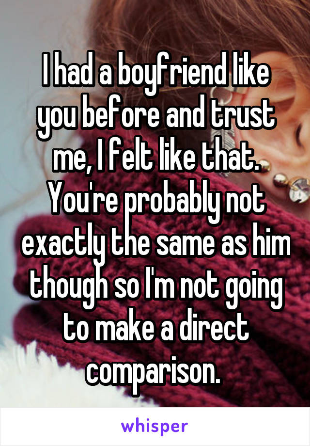 I had a boyfriend like you before and trust me, I felt like that. You're probably not exactly the same as him though so I'm not going to make a direct comparison. 