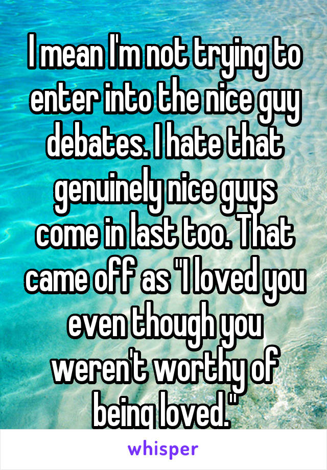 I mean I'm not trying to enter into the nice guy debates. I hate that genuinely nice guys come in last too. That came off as "I loved you even though you weren't worthy of being loved."