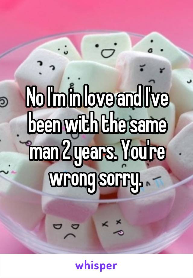 No I'm in love and I've been with the same man 2 years. You're wrong sorry. 