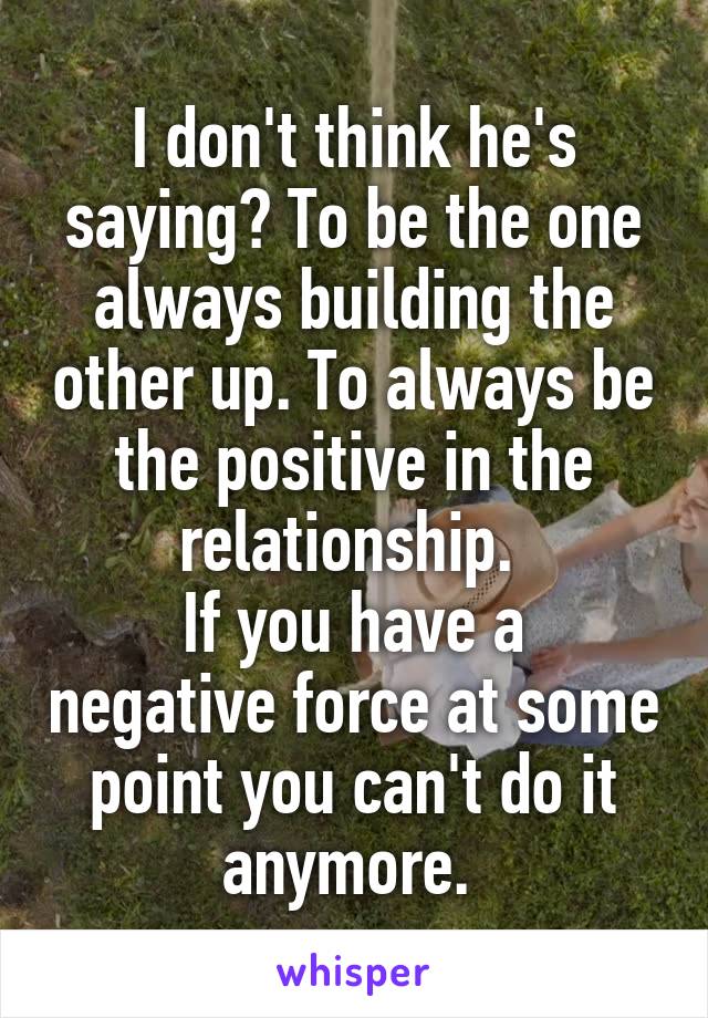 I don't think he's saying? To be the one always building the other up. To always be the positive in the relationship. 
If you have a negative force at some point you can't do it anymore. 