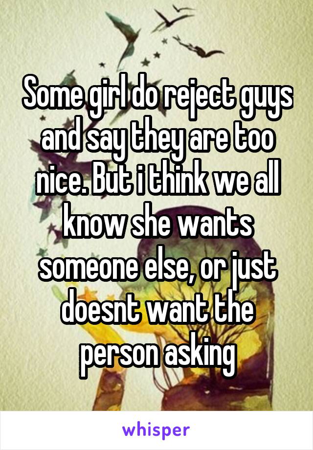 Some girl do reject guys and say they are too nice. But i think we all know she wants someone else, or just doesnt want the person asking