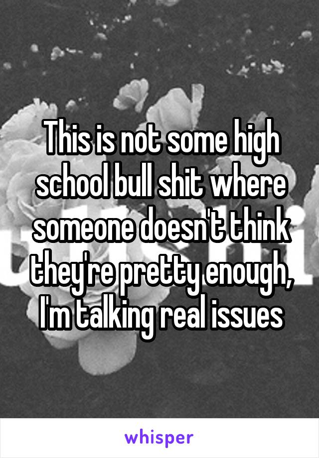  This is not some high school bull shit where someone doesn't think they're pretty enough, I'm talking real issues