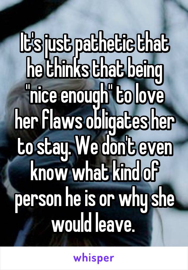 It's just pathetic that he thinks that being "nice enough" to love her flaws obligates her to stay. We don't even know what kind of person he is or why she would leave. 