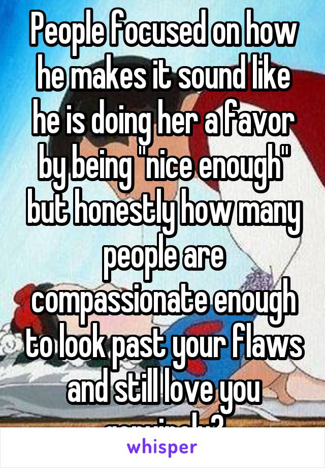 People focused on how he makes it sound like he is doing her a favor by being "nice enough" but honestly how many people are compassionate enough to look past your flaws and still love you genuinely?