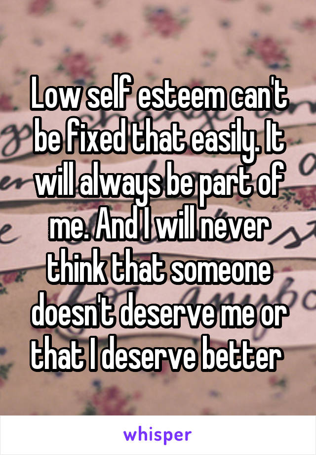 Low self esteem can't be fixed that easily. It will always be part of me. And I will never think that someone doesn't deserve me or that I deserve better 