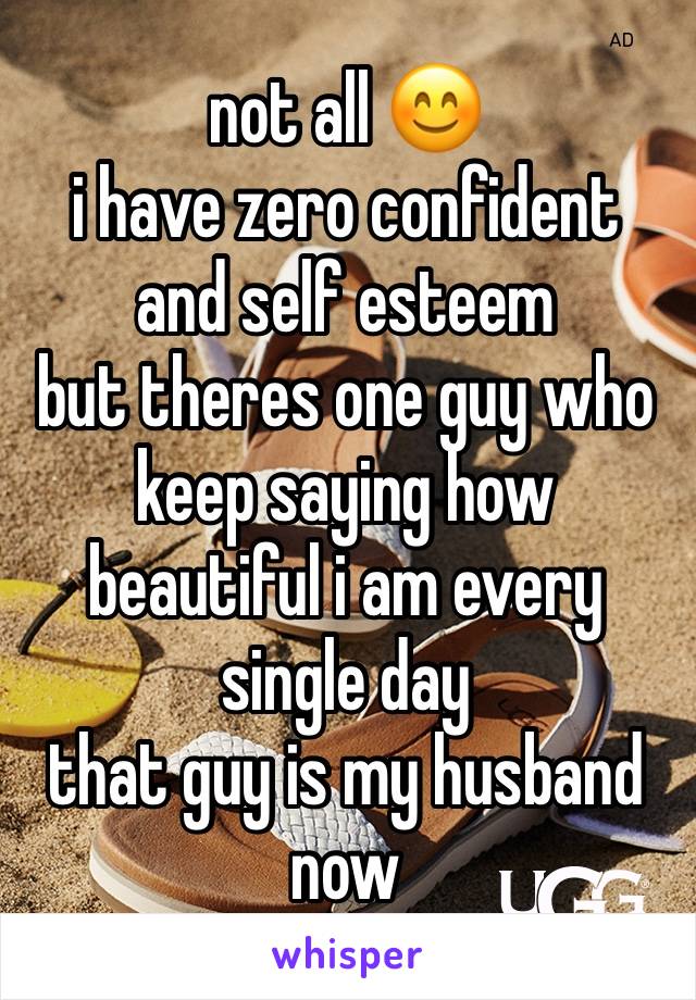 not all 😊
i have zero confident and self esteem
but theres one guy who keep saying how beautiful i am every single day
that guy is my husband now