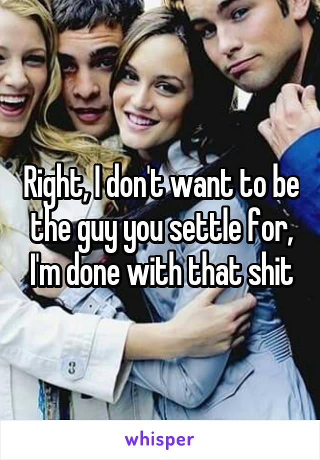 Right, I don't want to be the guy you settle for, I'm done with that shit