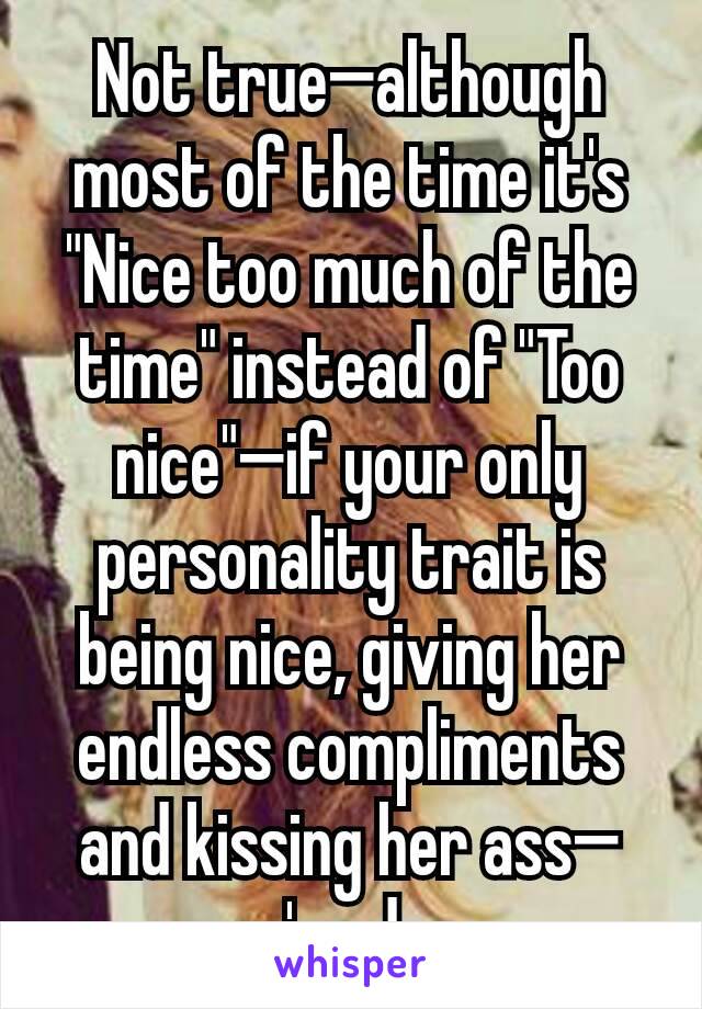 Not true—although most of the time it's "Nice too much of the time" instead of "Too nice"—if your only personality trait is being nice, giving her endless compliments and kissing her ass—you're done.